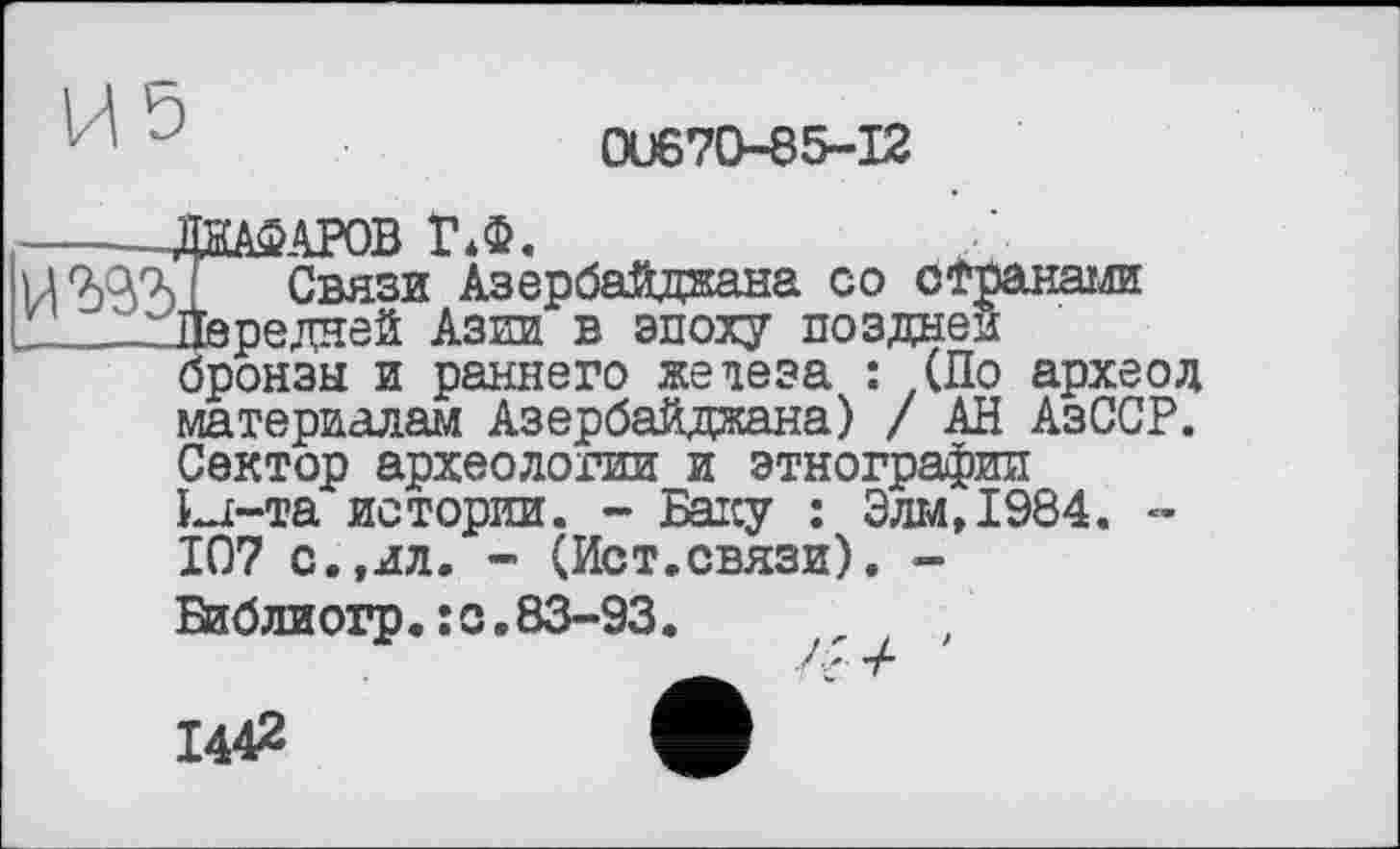 ﻿0U670-85-I2
ДїїАФАРОВ Г*Ф.
J Связи Азербайджана со странами Передней Азии в эпоху поздней бронзы и раннего железа : (По археод материалам Азербайджана) / АН АзССР. Сектор археологии_и этнографии La-та истории. - Баку : Элм,1984. -107 с.,ил. - (Ист.связи). -
Библиогр« :с.83—93.
1442